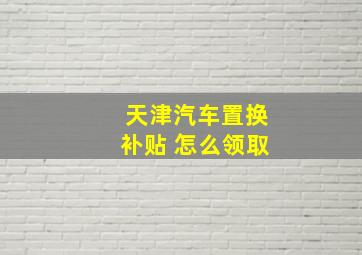 天津汽车置换补贴 怎么领取